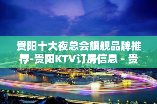 贵阳十大夜总会旗舰品牌推荐-贵阳KTV订房信息 - 贵阳云岩KTV大全 