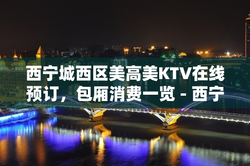 西宁城西区美高美KTV在线预订，包厢消费一览 - 西宁城西KTV大全 