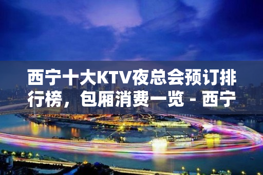 西宁十大KTV夜总会预订排行榜，包厢消费一览 - 西宁城西KTV大全 