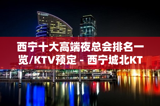 西宁十大高端夜总会排名一览/KTV预定 - 西宁城北KTV大全 