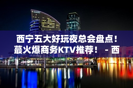 西宁五大好玩夜总会盘点！蕞火爆商务KTV推荐！ - 西宁城中KTV大全 