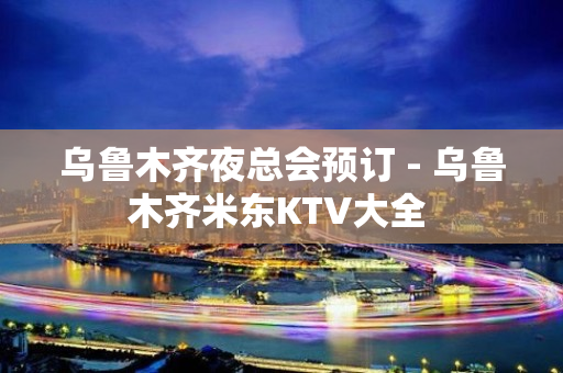 乌鲁木齐夜总会预订 - 乌鲁木齐米东KTV大全 