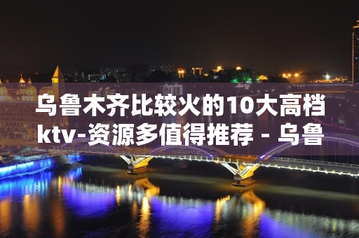 乌鲁木齐比较火的10大高档ktv-资源多值得推荐 - 乌鲁木齐头屯河KTV大全 