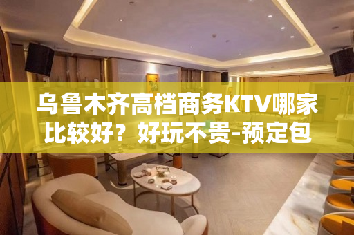 乌鲁木齐高档商务KTV哪家比较好？好玩不贵-预定包厢送酒水果 - 乌鲁木齐头屯河KTV大全 