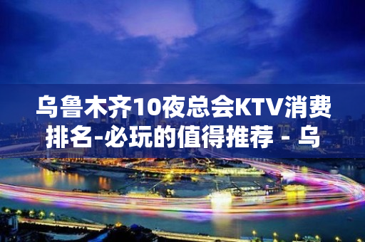 乌鲁木齐10夜总会KTV消费排名-必玩的值得推荐 - 乌鲁木齐沙依巴克KTV大全 