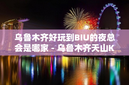 乌鲁木齐好玩到BIU的夜总会是哪家 - 乌鲁木齐天山KTV大全 