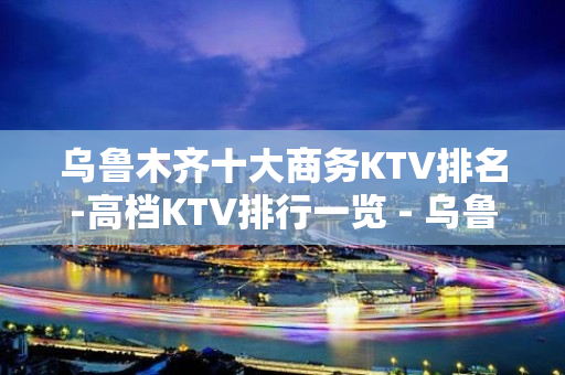 乌鲁木齐十大商务KTV排名-高档KTV排行一览 - 乌鲁木齐新市KTV大全 