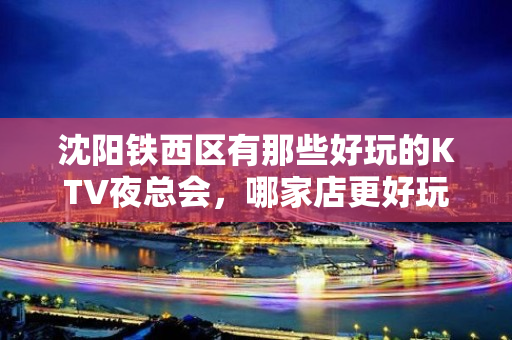 沈阳铁西区有那些好玩的KTV夜总会，哪家店更好玩 - 沈阳铁西KTV大全 