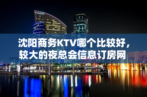 沈阳商务KTV哪个比较好，较大的夜总会信息订房网 - 沈阳铁西KTV大全 