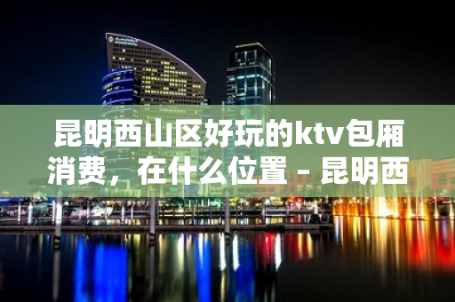 昆明西山区好玩的ktv包厢消费，在什么位置 – 昆明西山KTV排名大全