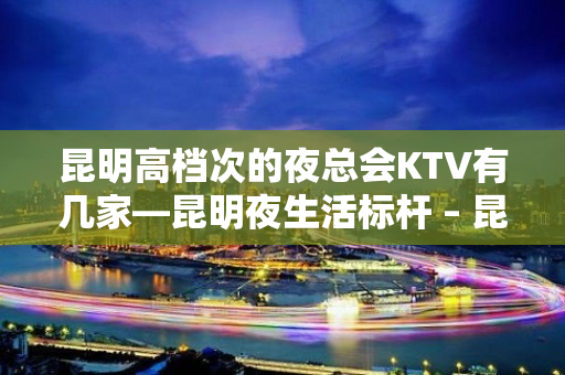 昆明高档次的夜总会KTV有几家—昆明夜生活标杆 – 昆明五华KTV排名大全