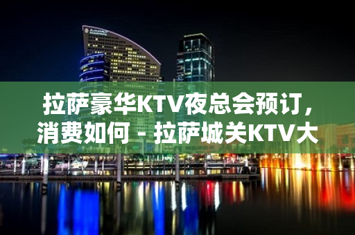 拉萨豪华KTV夜总会预订，消费如何 - 拉萨城关KTV大全 