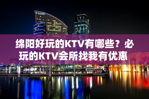 绵阳好玩的KTV有哪些？必玩的KTV会所找我有优惠 - 绵阳安县KTV大全 