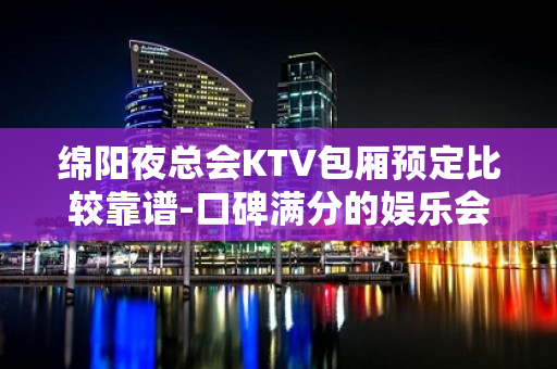 绵阳夜总会KTV包厢预定比较靠谱-口碑满分的娱乐会所 - 绵阳盐亭KTV大全 