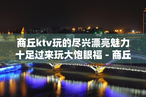 商丘ktv玩的尽兴漂亮魅力十足过来玩大饱眼福 - 商丘虞城KTV大全 