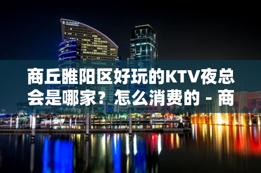 商丘睢阳区好玩的KTV夜总会是哪家？怎么消费的 - 商丘睢阳KTV大全 