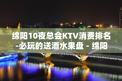 绵阳10夜总会KTV消费排名-必玩的送酒水果盘 - 绵阳江油KTV大全 