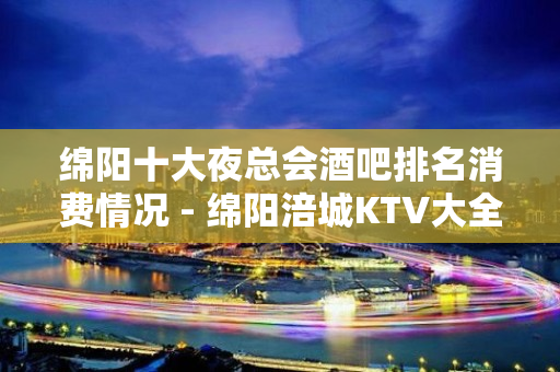 绵阳十大夜总会酒吧排名消费情况 - 绵阳涪城KTV大全 