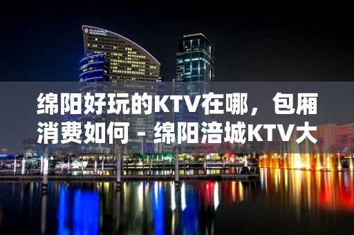 绵阳好玩的KTV在哪，包厢消费如何 - 绵阳涪城KTV大全 