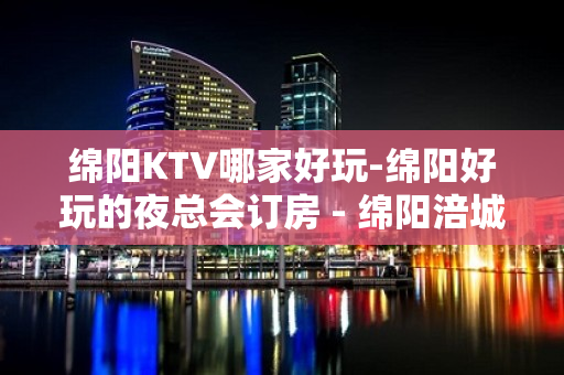 绵阳KTV哪家好玩-绵阳好玩的夜总会订房 - 绵阳涪城KTV大全 