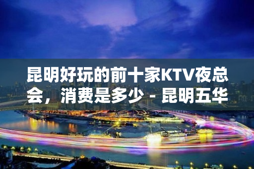 昆明好玩的前十家KTV夜总会，消费是多少 - 昆明五华KTV大全 