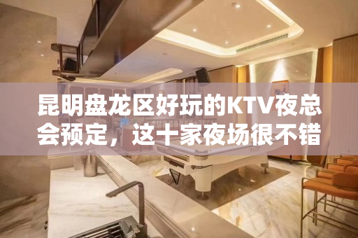 昆明盘龙区好玩的KTV夜总会预定，这十家夜场很不错 - 昆明盘龙KTV大全 