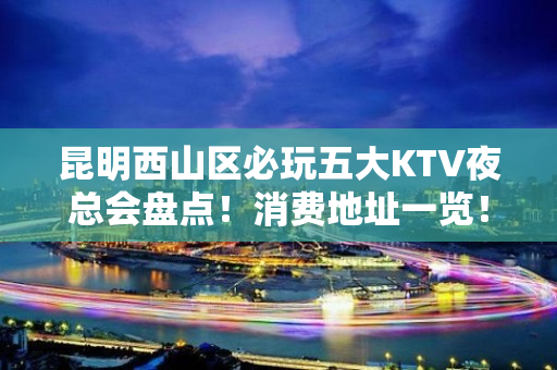 昆明西山区必玩五大KTV夜总会盘点！消费地址一览！ - 昆明西山KTV大全 