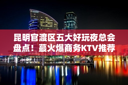 昆明官渡区五大好玩夜总会盘点！蕞火爆商务KTV推荐 - 昆明官渡KTV大全 