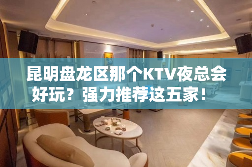 昆明盘龙区那个KTV夜总会好玩？强力推荐这五家！ - 昆明盘龙KTV大全 