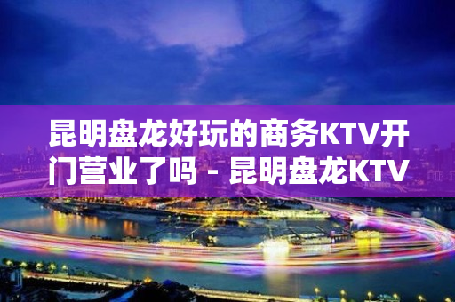 昆明盘龙好玩的商务KTV开门营业了吗 - 昆明盘龙KTV大全 