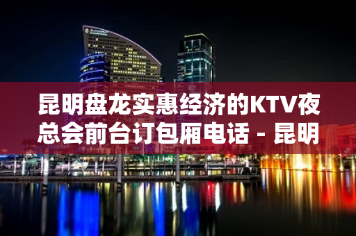 昆明盘龙实惠经济的KTV夜总会前台订包厢电话 - 昆明盘龙KTV大全 