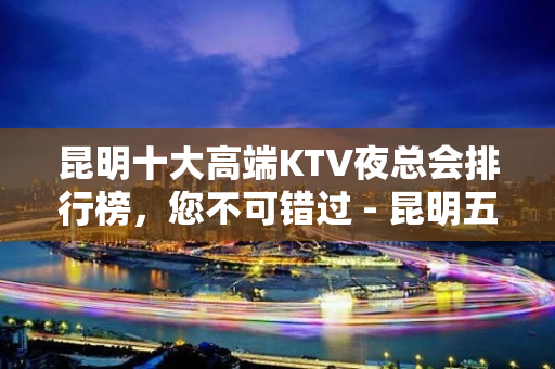 昆明十大高端KTV夜总会排行榜，您不可错过 - 昆明五华KTV大全 