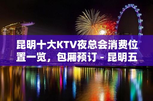 昆明十大KTV夜总会消费位置一览，包厢预订 - 昆明五华KTV大全 