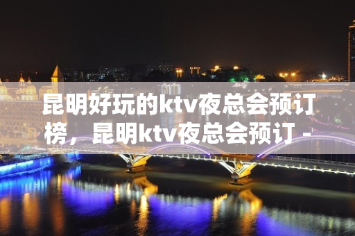 昆明好玩的ktv夜总会预订榜，昆明ktv夜总会预订 - 昆明官渡KTV大全 