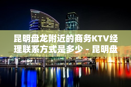 昆明盘龙附近的商务KTV经理联系方式是多少 - 昆明盘龙KTV大全 