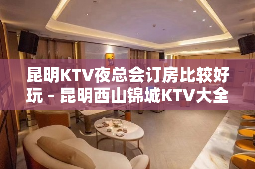 昆明KTV夜总会订房比较好玩 - 昆明西山锦城KTV大全 