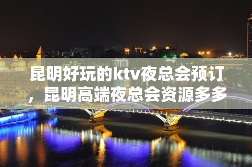 昆明好玩的ktv夜总会预订，昆明高端夜总会资源多多 - 昆明官渡KTV大全 