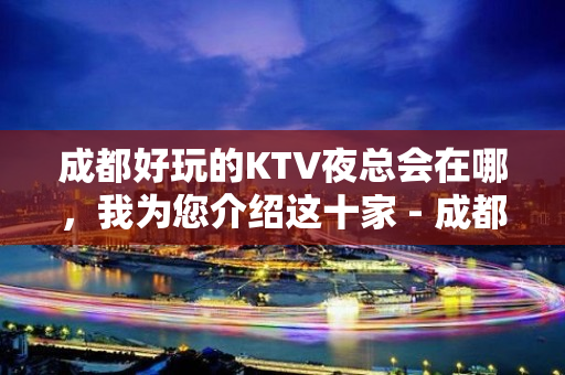 成都好玩的KTV夜总会在哪，我为您介绍这十家 - 成都武侯KTV大全 