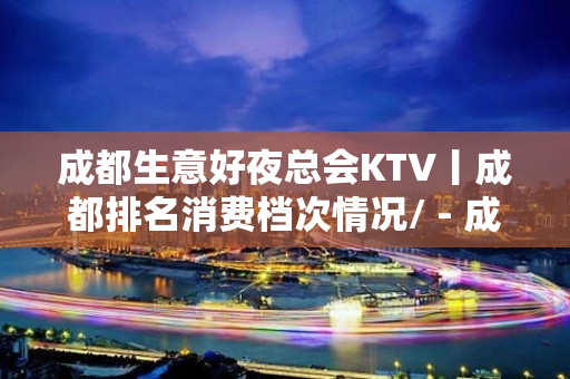 成都生意好夜总会KTV丨成都排名消费档次情况/ - 成都高新KTV大全 