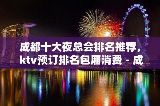 成都十大夜总会排名推荐， ktv预订排名包厢消费 - 成都武侯KTV大全 