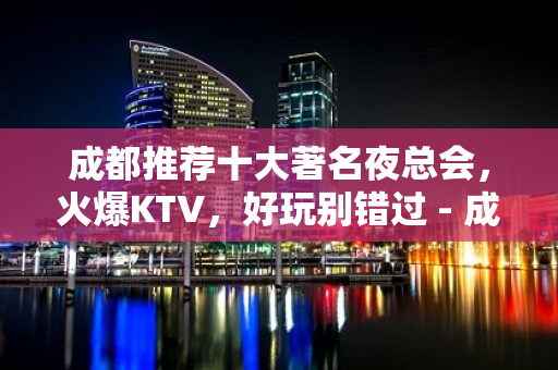 成都推荐十大著名夜总会，火爆KTV，好玩别错过 - 成都锦江KTV大全 