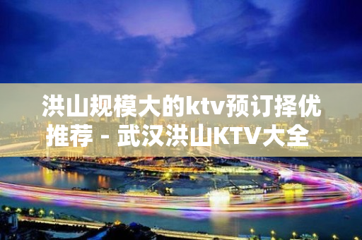 洪山规模大的ktv预订择优推荐 - 武汉洪山KTV大全 