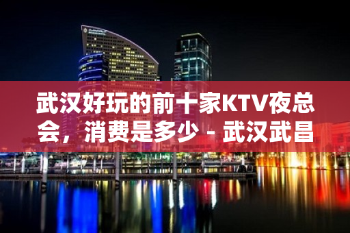 武汉好玩的前十家KTV夜总会，消费是多少 - 武汉武昌KTV大全 