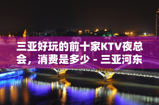 三亚好玩的前十家KTV夜总会，消费是多少 - 三亚河东KTV大全 