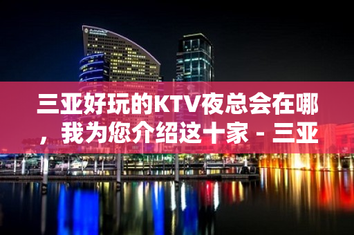 三亚好玩的KTV夜总会在哪，我为您介绍这十家 - 三亚河东KTV大全 