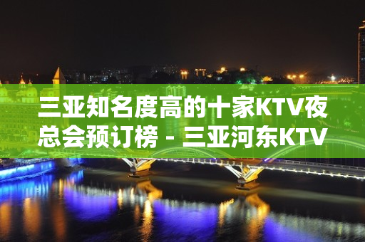 三亚知名度高的十家KTV夜总会预订榜 - 三亚河东KTV大全 