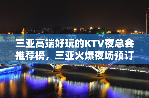 三亚高端好玩的KTV夜总会推荐榜，三亚火爆夜场预订 - 三亚河东KTV大全 