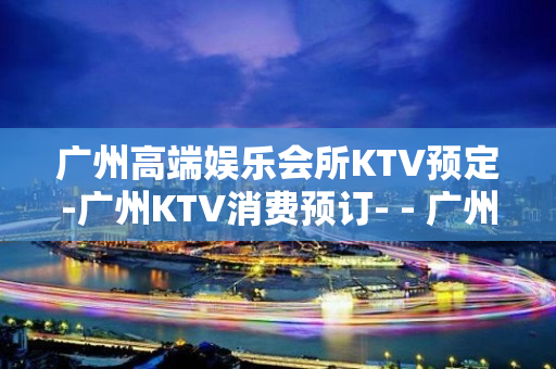 广州高端娱乐会所KTV预定-广州KTV消费预订- - 广州天河KTV大全 