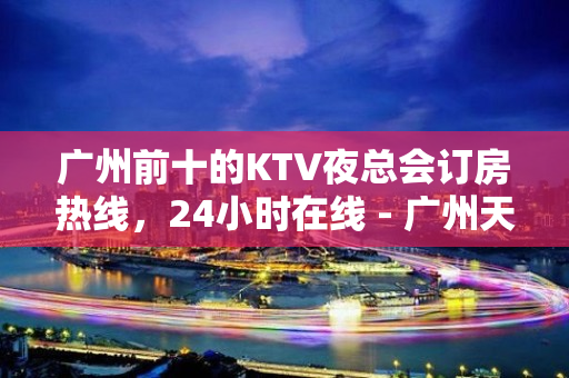 广州前十的KTV夜总会订房热线，24小时在线 - 广州天河KTV大全 