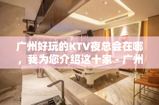 广州好玩的KTV夜总会在哪，我为您介绍这十家 - 广州天河KTV大全 